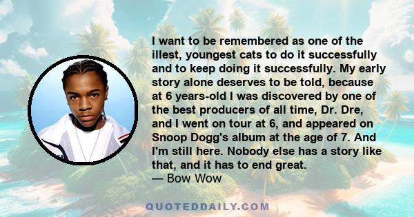 I want to be remembered as one of the illest, youngest cats to do it successfully and to keep doing it successfully. My early story alone deserves to be told, because at 6 years-old I was discovered by one of the best