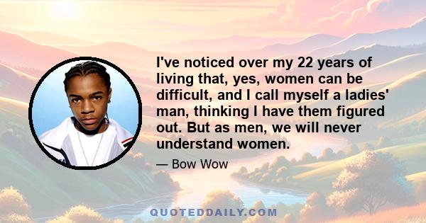 I've noticed over my 22 years of living that, yes, women can be difficult, and I call myself a ladies' man, thinking I have them figured out. But as men, we will never understand women.