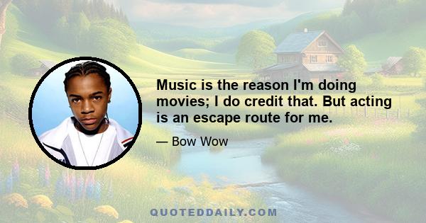 Music is the reason I'm doing movies; I do credit that. But acting is an escape route for me.