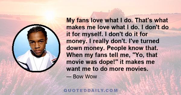 My fans love what I do. That's what makes me love what I do. I don't do it for myself. I don't do it for money. I really don't. I've turned down money. People know that. When my fans tell me, Yo, that movie was dope! it 