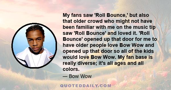 My fans saw 'Roll Bounce,' but also that older crowd who might not have been familiar with me on the music tip saw 'Roll Bounce' and loved it. 'Roll Bounce' opened up that door for me to have older people love Bow Wow