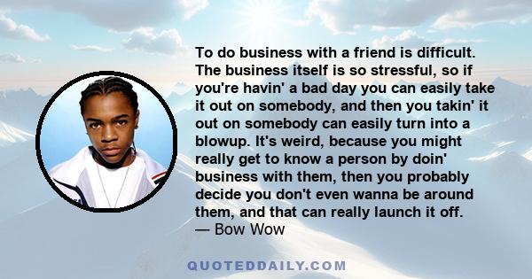 To do business with a friend is difficult. The business itself is so stressful, so if you're havin' a bad day you can easily take it out on somebody, and then you takin' it out on somebody can easily turn into a blowup. 