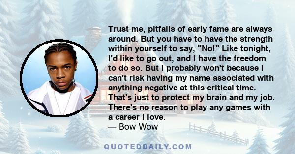 Trust me, pitfalls of early fame are always around. But you have to have the strength within yourself to say, No! Like tonight, I'd like to go out, and I have the freedom to do so. But I probably won't because I can't