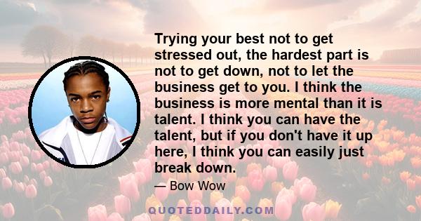 Trying your best not to get stressed out, the hardest part is not to get down, not to let the business get to you. I think the business is more mental than it is talent. I think you can have the talent, but if you don't 