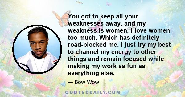 You got to keep all your weaknesses away, and my weakness is women. I love women too much. Which has definitely road-blocked me. I just try my best to channel my energy to other things and remain focused while making my 