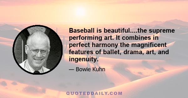 Baseball is beautiful....the supreme performing art. It combines in perfect harmony the magnificent features of ballet, drama, art, and ingenuity.