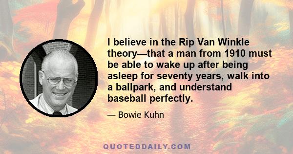 I believe in the Rip Van Winkle theory—that a man from 1910 must be able to wake up after being asleep for seventy years, walk into a ballpark, and understand baseball perfectly.