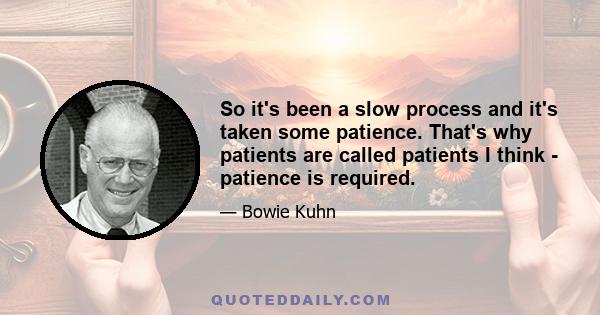 So it's been a slow process and it's taken some patience. That's why patients are called patients I think - patience is required.