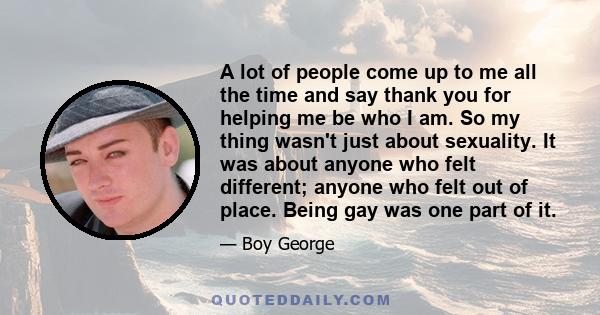 A lot of people come up to me all the time and say thank you for helping me be who I am. So my thing wasn't just about sexuality. It was about anyone who felt different; anyone who felt out of place. Being gay was one