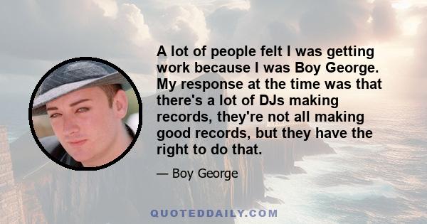 A lot of people felt I was getting work because I was Boy George. My response at the time was that there's a lot of DJs making records, they're not all making good records, but they have the right to do that.