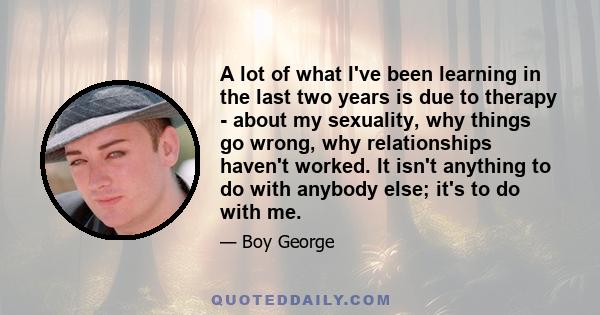 A lot of what I've been learning in the last two years is due to therapy - about my sexuality, why things go wrong, why relationships haven't worked. It isn't anything to do with anybody else; it's to do with me.