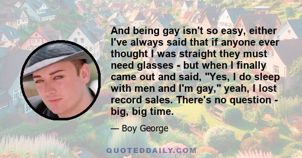 And being gay isn't so easy, either I've always said that if anyone ever thought I was straight they must need glasses - but when I finally came out and said, Yes, I do sleep with men and I'm gay, yeah, I lost record