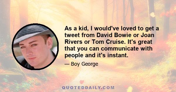 As a kid, I would've loved to get a tweet from David Bowie or Joan Rivers or Tom Cruise. It's great that you can communicate with people and it's instant.