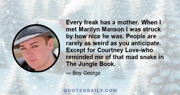 Every freak has a mother. When I met Marilyn Manson I was struck by how nice he was. People are rarely as weird as you anticipate. Except for Courtney Love-who reminded me of that mad snake in The Jungle Book.