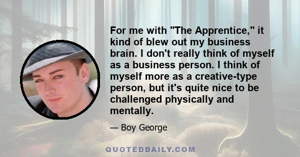 For me with The Apprentice, it kind of blew out my business brain. I don't really think of myself as a business person. I think of myself more as a creative-type person, but it's quite nice to be challenged physically