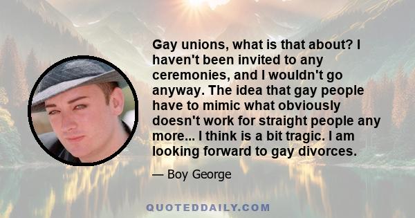 Gay unions, what is that about? I haven't been invited to any ceremonies, and I wouldn't go anyway. The idea that gay people have to mimic what obviously doesn't work for straight people any more... I think is a bit