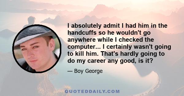 I absolutely admit I had him in the handcuffs so he wouldn't go anywhere while I checked the computer... I certainly wasn't going to kill him. That's hardly going to do my career any good, is it?