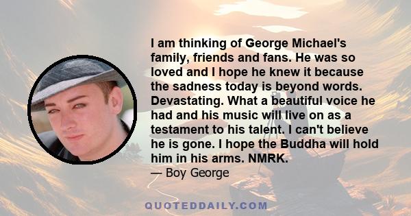 I am thinking of George Michael's family, friends and fans. He was so loved and I hope he knew it because the sadness today is beyond words. Devastating. What a beautiful voice he had and his music will live on as a