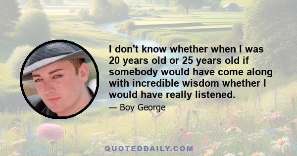 I don't know whether when I was 20 years old or 25 years old if somebody would have come along with incredible wisdom whether I would have really listened.