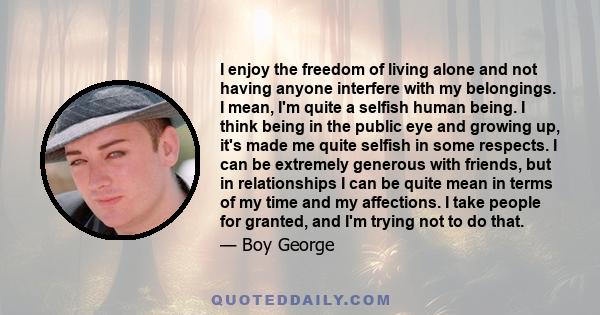 I enjoy the freedom of living alone and not having anyone interfere with my belongings. I mean, I'm quite a selfish human being. I think being in the public eye and growing up, it's made me quite selfish in some