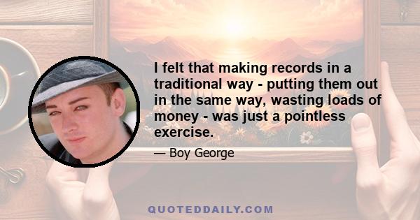 I felt that making records in a traditional way - putting them out in the same way, wasting loads of money - was just a pointless exercise.