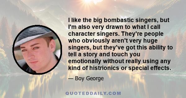 I like the big bombastic singers, but I'm also very drawn to what I call character singers. They're people who obviously aren't very huge singers, but they've got this ability to tell a story and touch you emotionally