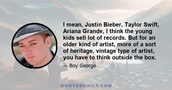 I mean, Justin Bieber, Taylor Swift, Ariana Grande, I think the young kids sell lot of records. But for an older kind of artist, more of a sort of heritage, vintage type of artist, you have to think outside the box.