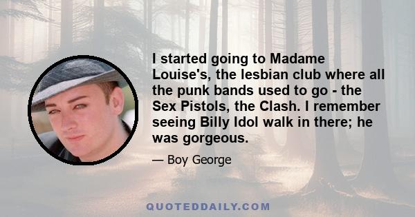 I started going to Madame Louise's, the lesbian club where all the punk bands used to go - the Sex Pistols, the Clash. I remember seeing Billy Idol walk in there; he was gorgeous.