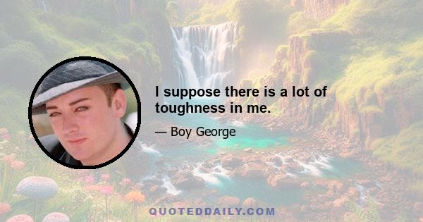 I suppose there is a lot of toughness in me.