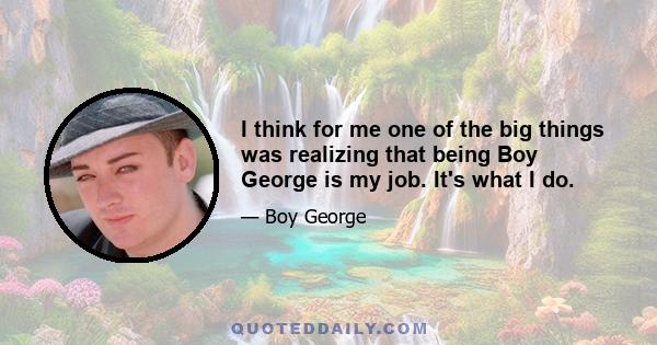 I think for me one of the big things was realizing that being Boy George is my job. It's what I do.