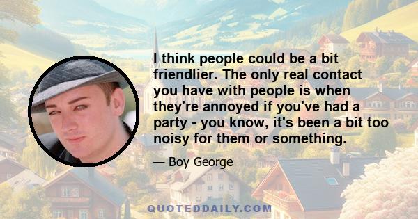 I think people could be a bit friendlier. The only real contact you have with people is when they're annoyed if you've had a party - you know, it's been a bit too noisy for them or something.