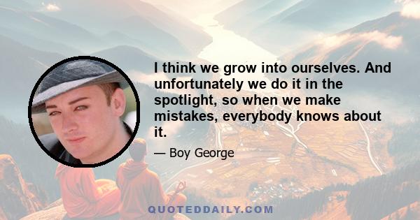 I think we grow into ourselves. And unfortunately we do it in the spotlight, so when we make mistakes, everybody knows about it.