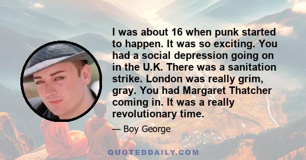 I was about 16 when punk started to happen. It was so exciting. You had a social depression going on in the U.K. There was a sanitation strike. London was really grim, gray. You had Margaret Thatcher coming in. It was a 