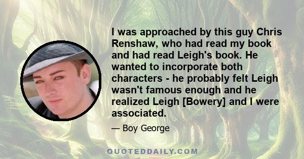 I was approached by this guy Chris Renshaw, who had read my book and had read Leigh's book. He wanted to incorporate both characters - he probably felt Leigh wasn't famous enough and he realized Leigh [Bowery] and I