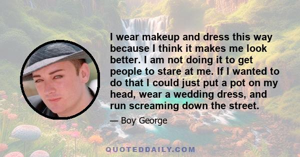 I wear makeup and dress this way because I think it makes me look better. I am not doing it to get people to stare at me. If I wanted to do that I could just put a pot on my head, wear a wedding dress, and run screaming 