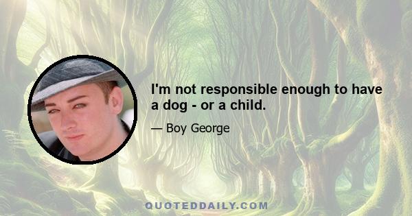 I'm not responsible enough to have a dog - or a child.