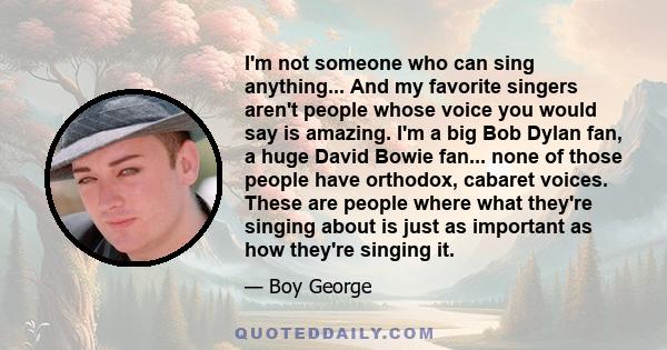 I'm not someone who can sing anything... And my favorite singers aren't people whose voice you would say is amazing. I'm a big Bob Dylan fan, a huge David Bowie fan... none of those people have orthodox, cabaret voices. 