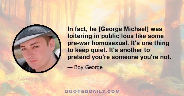 In fact, he [George Michael] was loitering in public loos like some pre-war homosexual. It's one thing to keep quiet. It's another to pretend you're someone you're not.