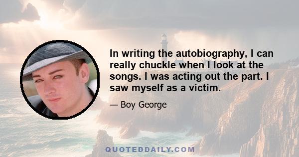 In writing the autobiography, I can really chuckle when I look at the songs. I was acting out the part. I saw myself as a victim.