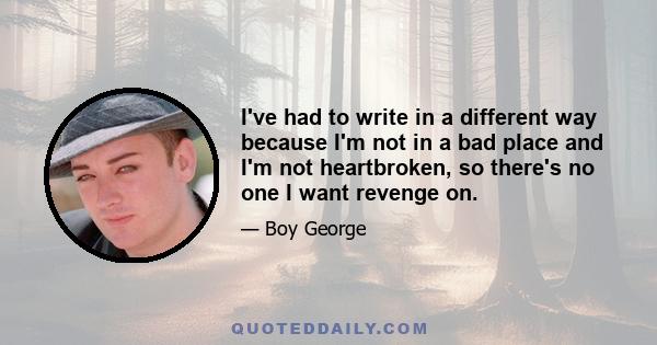 I've had to write in a different way because I'm not in a bad place and I'm not heartbroken, so there's no one I want revenge on.