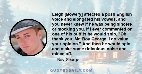 Leigh [Bowery] affected a posh English voice and elongated his vowels, and you never knew if he was being sincere or mocking you. If I ever commented on one of his outfits he would snip, Oh, thank you, Mr. Boy George. I 