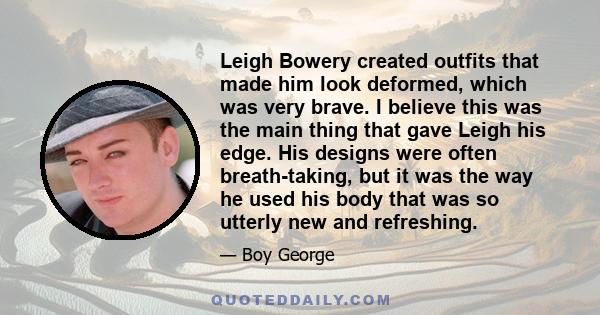 Leigh Bowery created outfits that made him look deformed, which was very brave. I believe this was the main thing that gave Leigh his edge. His designs were often breath-taking, but it was the way he used his body that