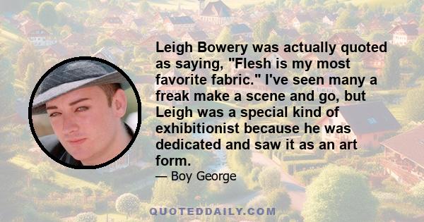 Leigh Bowery was actually quoted as saying, Flesh is my most favorite fabric. I've seen many a freak make a scene and go, but Leigh was a special kind of exhibitionist because he was dedicated and saw it as an art form.