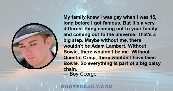 My family knew I was gay when I was 15, long before I got famous. But it's a very different thing coming out to your family and coming out to the universe. That's a big step. Maybe without me, there wouldn't be Adam