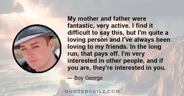 My mother and father were fantastic, very active. I find it difficult to say this, but I'm quite a loving person and I've always been loving to my friends. In the long run, that pays off. I'm very interested in other