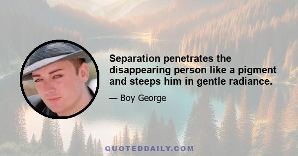 Separation penetrates the disappearing person like a pigment and steeps him in gentle radiance.