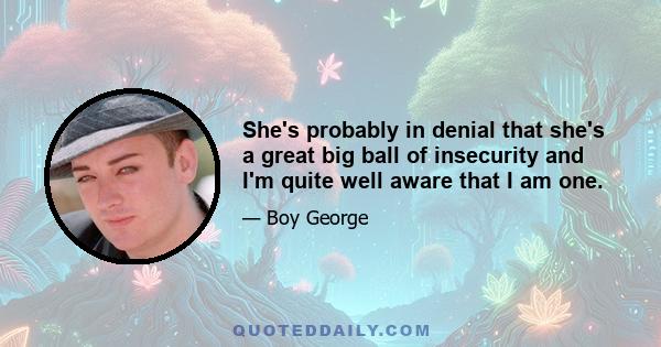 She's probably in denial that she's a great big ball of insecurity and I'm quite well aware that I am one.