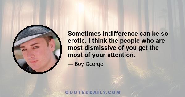 Sometimes indifference can be so erotic. I think the people who are most dismissive of you get the most of your attention.