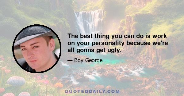 The best thing you can do is work on your personality because we're all gonna get ugly.