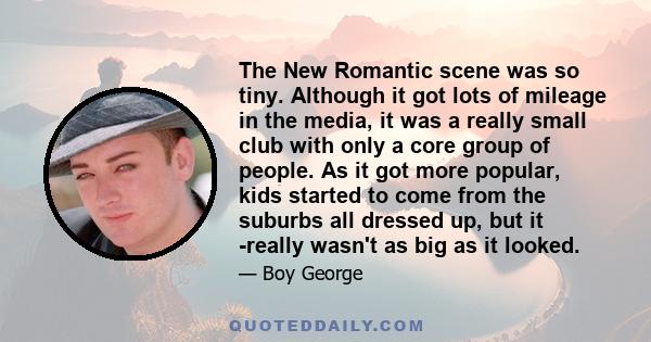 The New Romantic scene was so tiny. Although it got lots of mileage in the media, it was a really small club with only a core group of people. As it got more popular, kids started to come from the suburbs all dressed